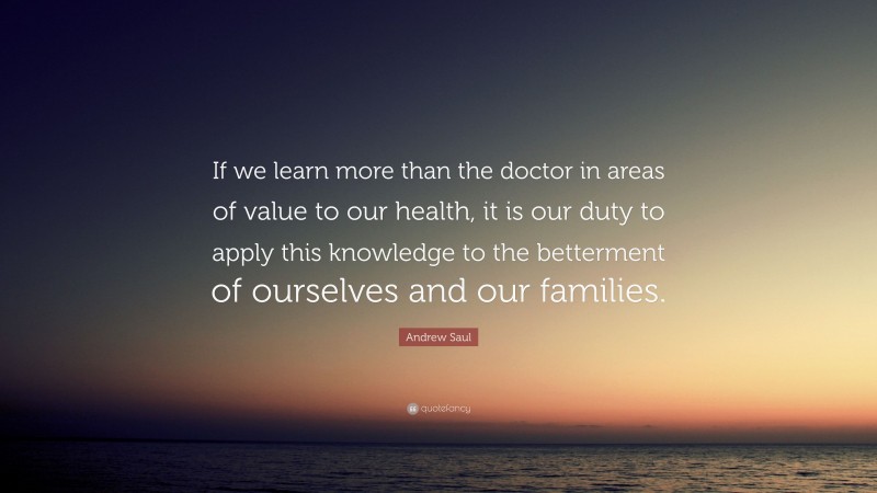 Andrew Saul Quote: “If we learn more than the doctor in areas of value to our health, it is our duty to apply this knowledge to the betterment of ourselves and our families.”