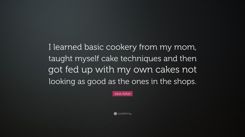 Jane Asher Quote: “I learned basic cookery from my mom, taught myself cake techniques and then got fed up with my own cakes not looking as good as the ones in the shops.”