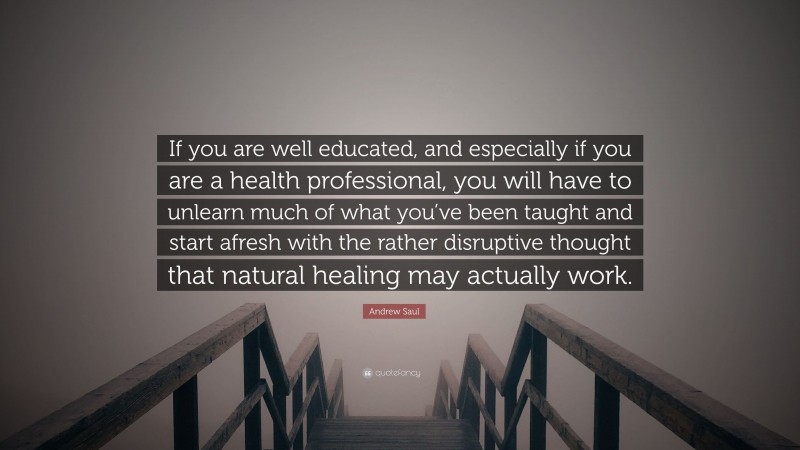 Andrew Saul Quote: “If you are well educated, and especially if you are a health professional, you will have to unlearn much of what you’ve been taught and start afresh with the rather disruptive thought that natural healing may actually work.”