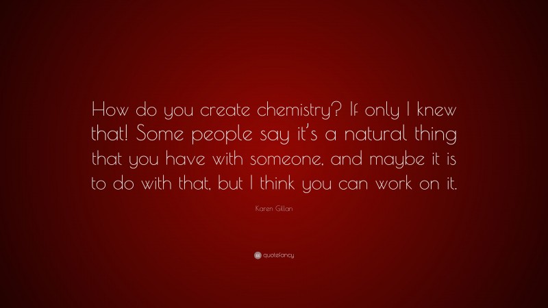 Karen Gillan Quote: “How do you create chemistry? If only I knew that! Some people say it’s a natural thing that you have with someone, and maybe it is to do with that, but I think you can work on it.”