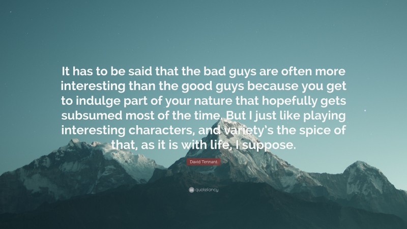 David Tennant Quote: “It has to be said that the bad guys are often more interesting than the good guys because you get to indulge part of your nature that hopefully gets subsumed most of the time. But I just like playing interesting characters, and variety’s the spice of that, as it is with life, I suppose.”