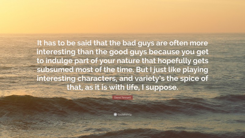 David Tennant Quote: “It has to be said that the bad guys are often more interesting than the good guys because you get to indulge part of your nature that hopefully gets subsumed most of the time. But I just like playing interesting characters, and variety’s the spice of that, as it is with life, I suppose.”