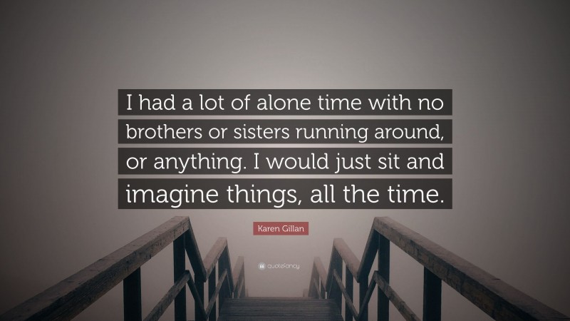 Karen Gillan Quote: “I had a lot of alone time with no brothers or sisters running around, or anything. I would just sit and imagine things, all the time.”