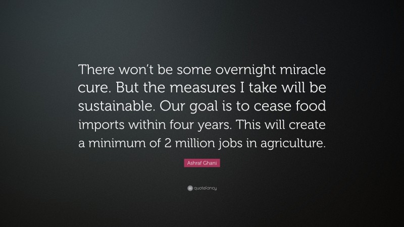 Ashraf Ghani Quote: “There won’t be some overnight miracle cure. But the measures I take will be sustainable. Our goal is to cease food imports within four years. This will create a minimum of 2 million jobs in agriculture.”