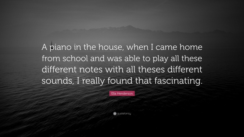 Ella Henderson Quote: “A piano in the house, when I came home from school and was able to play all these different notes with all theses different sounds, I really found that fascinating.”