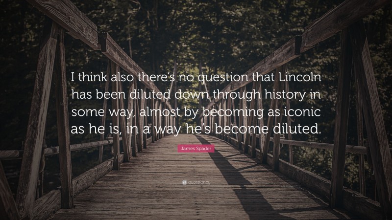 James Spader Quote: “I think also there’s no question that Lincoln has been diluted down through history in some way, almost by becoming as iconic as he is, in a way he’s become diluted.”