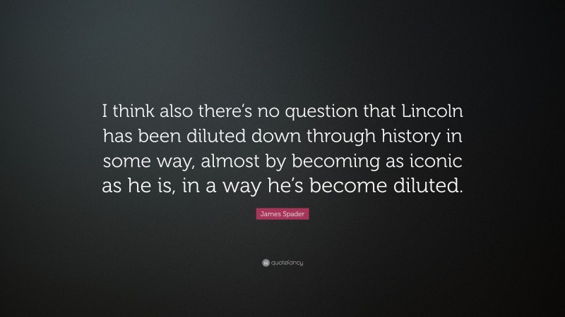 James Spader Quote: “I think also there’s no question that Lincoln has been diluted down through history in some way, almost by becoming as iconic as he is, in a way he’s become diluted.”