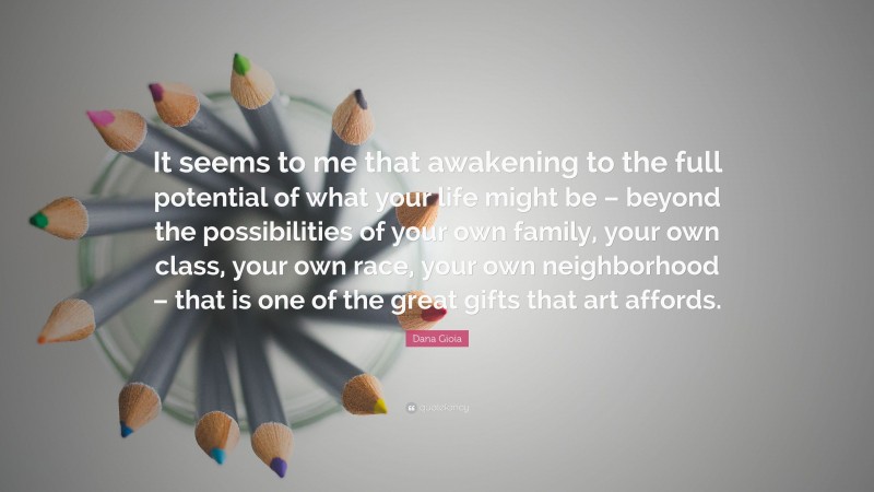 Dana Gioia Quote: “It seems to me that awakening to the full potential of what your life might be – beyond the possibilities of your own family, your own class, your own race, your own neighborhood – that is one of the great gifts that art affords.”