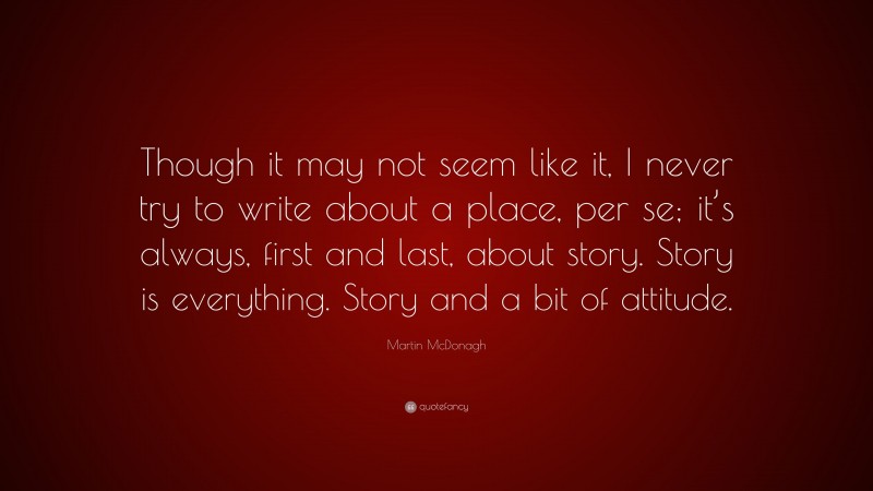 Martin McDonagh Quote: “Though it may not seem like it, I never try to write about a place, per se; it’s always, first and last, about story. Story is everything. Story and a bit of attitude.”