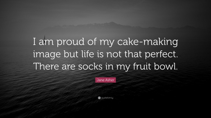 Jane Asher Quote: “I am proud of my cake-making image but life is not that perfect. There are socks in my fruit bowl.”