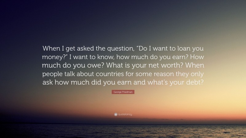 George Friedman Quote: “When I get asked the question, “Do I want to loan you money?” I want to know, how much do you earn? How much do you owe? What is your net worth? When people talk about countries for some reason they only ask how much did you earn and what’s your debt?”