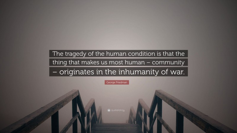 George Friedman Quote: “The tragedy of the human condition is that the thing that makes us most human – community – originates in the inhumanity of war.”