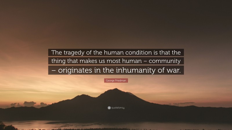 George Friedman Quote: “The tragedy of the human condition is that the thing that makes us most human – community – originates in the inhumanity of war.”