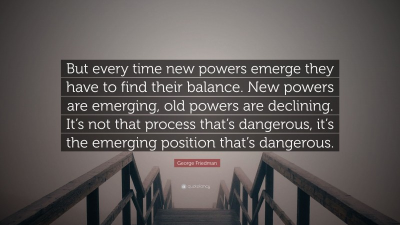 George Friedman Quote: “But every time new powers emerge they have to find their balance. New powers are emerging, old powers are declining. It’s not that process that’s dangerous, it’s the emerging position that’s dangerous.”