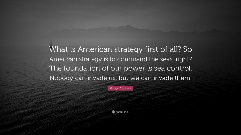 George Friedman Quote: “What is American strategy first of all? So American strategy is to command the seas, right? The foundation of our power is sea control. Nobody can invade us, but we can invade them.”