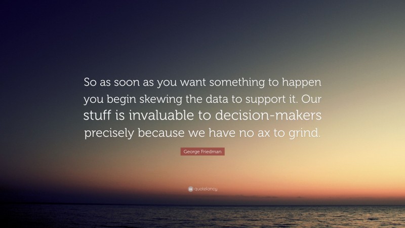 George Friedman Quote: “So as soon as you want something to happen you begin skewing the data to support it. Our stuff is invaluable to decision-makers precisely because we have no ax to grind.”