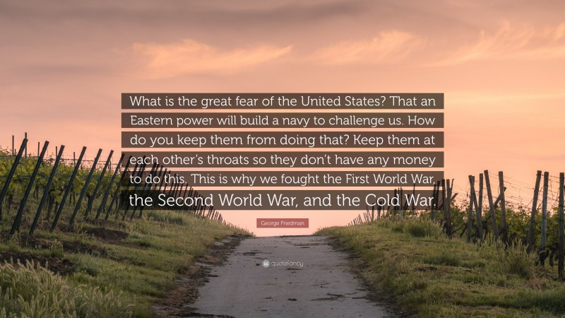 George Friedman Quote: “What is the great fear of the United States? That an Eastern power will build a navy to challenge us. How do you keep them from doing that? Keep them at each other’s throats so they don’t have any money to do this. This is why we fought the First World War, the Second World War, and the Cold War.”