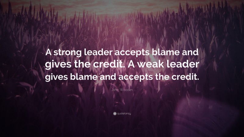 John Wooden Quote: “A strong leader accepts blame and gives the credit. A weak leader gives blame and accepts the credit.”