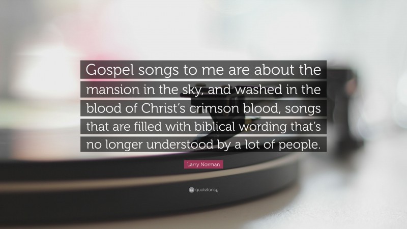 Larry Norman Quote: “Gospel songs to me are about the mansion in the sky, and washed in the blood of Christ’s crimson blood, songs that are filled with biblical wording that’s no longer understood by a lot of people.”