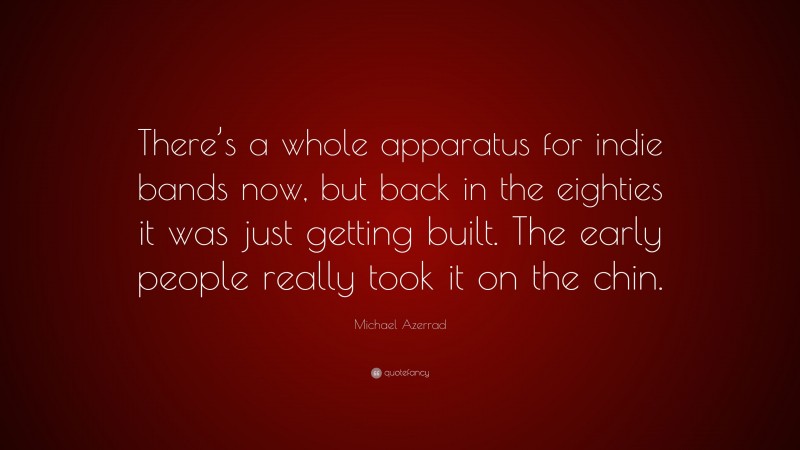 Michael Azerrad Quote: “There’s a whole apparatus for indie bands now, but back in the eighties it was just getting built. The early people really took it on the chin.”