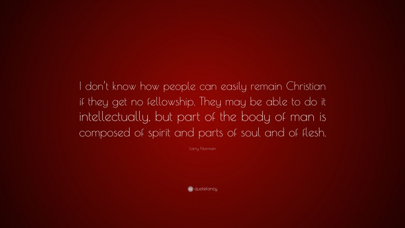 Larry Norman Quote: “I don’t know how people can easily remain Christian if they get no fellowship. They may be able to do it intellectually, but part of the body of man is composed of spirit and parts of soul and of flesh.”