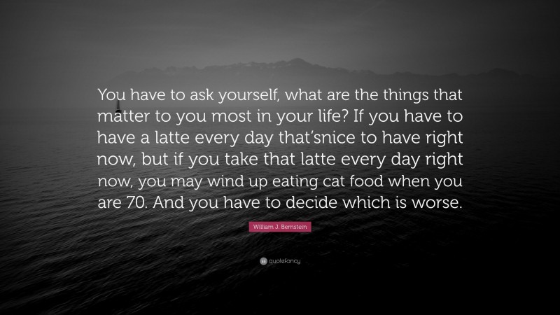 William J. Bernstein Quote: “You have to ask yourself, what are the things that matter to you most in your life? If you have to have a latte every day that’snice to have right now, but if you take that latte every day right now, you may wind up eating cat food when you are 70. And you have to decide which is worse.”