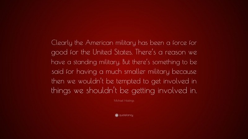 Michael Hastings Quote: “Clearly the American military has been a force for good for the United States. There’s a reason we have a standing military. But there’s something to be said for having a much smaller military because then we wouldn’t be tempted to get involved in things we shouldn’t be getting involved in.”
