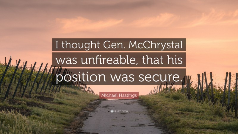 Michael Hastings Quote: “I thought Gen. McChrystal was unfireable, that his position was secure.”