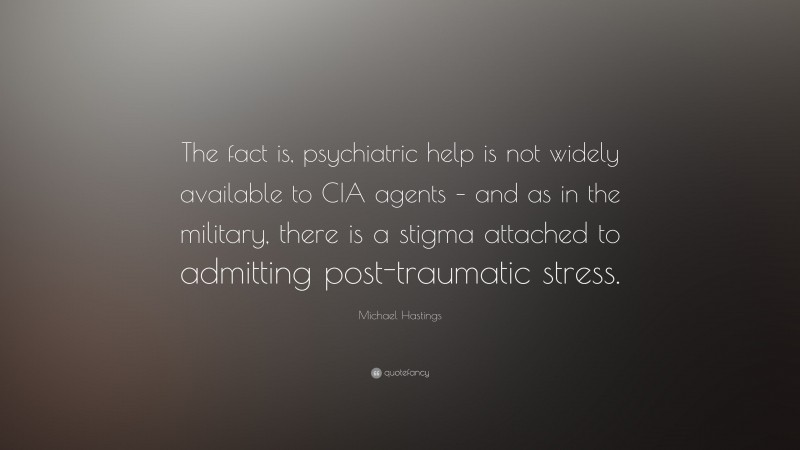 Michael Hastings Quote: “The fact is, psychiatric help is not widely available to CIA agents – and as in the military, there is a stigma attached to admitting post-traumatic stress.”