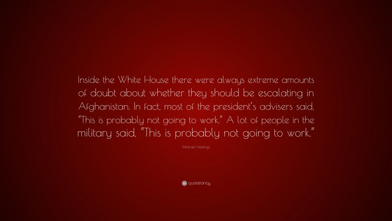 Michael Hastings Quote: “Inside the White House there were always extreme amounts of doubt about whether they should be escalating in Afghanistan. In fact, most of the president’s advisers said, “This is probably not going to work.” A lot of people in the military said, “This is probably not going to work.””