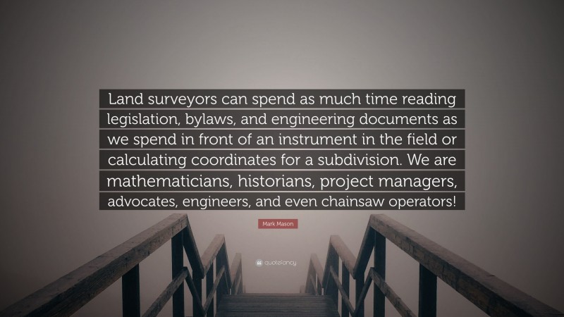 Mark Mason Quote: “Land surveyors can spend as much time reading legislation, bylaws, and engineering documents as we spend in front of an instrument in the field or calculating coordinates for a subdivision. We are mathematicians, historians, project managers, advocates, engineers, and even chainsaw operators!”