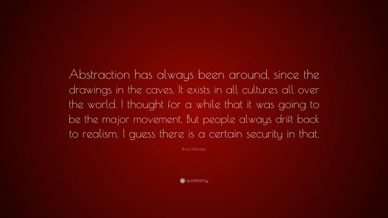 Brice Marden Quote: “Abstraction has always been around, since the drawings in the caves. It exists in all cultures all over the world. I thought for a while that it was going to be the major movement. But people always drift back to realism. I guess there is a certain security in that.”