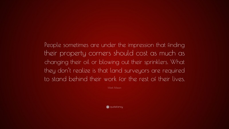 Mark Mason Quote: “People sometimes are under the impression that finding their property corners should cost as much as changing their oil or blowing out their sprinklers. What they don’t realize is that land surveyors are required to stand behind their work for the rest of their lives.”