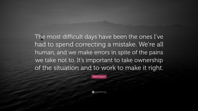Mark Mason Quote: “The most difficult days have been the ones I’ve had to spend correcting a mistake. We’re all human, and we make errors in spite of the pains we take not to. It’s important to take ownership of the situation and to work to make it right.”