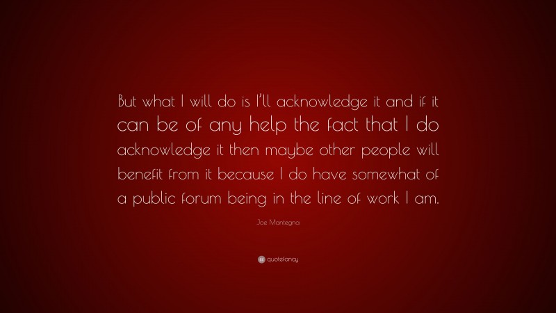 Joe Mantegna Quote: “But what I will do is I’ll acknowledge it and if it can be of any help the fact that I do acknowledge it then maybe other people will benefit from it because I do have somewhat of a public forum being in the line of work I am.”
