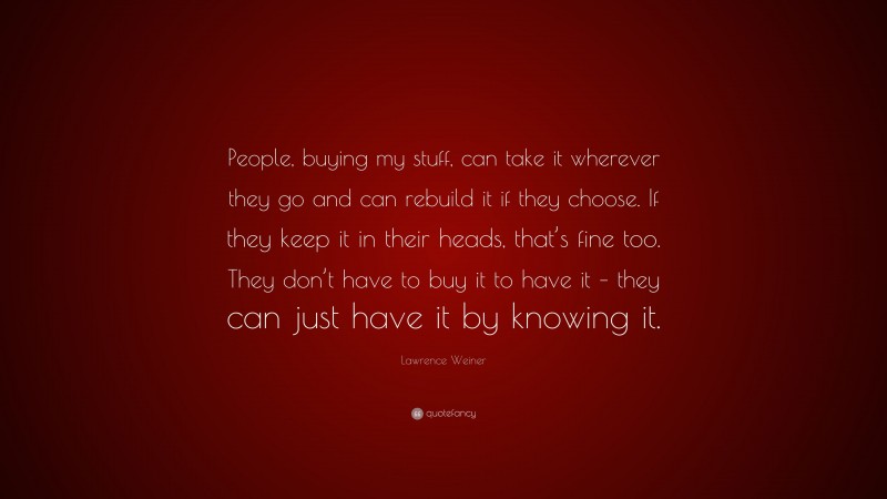 Lawrence Weiner Quote: “People, buying my stuff, can take it wherever they go and can rebuild it if they choose. If they keep it in their heads, that’s fine too. They don’t have to buy it to have it – they can just have it by knowing it.”