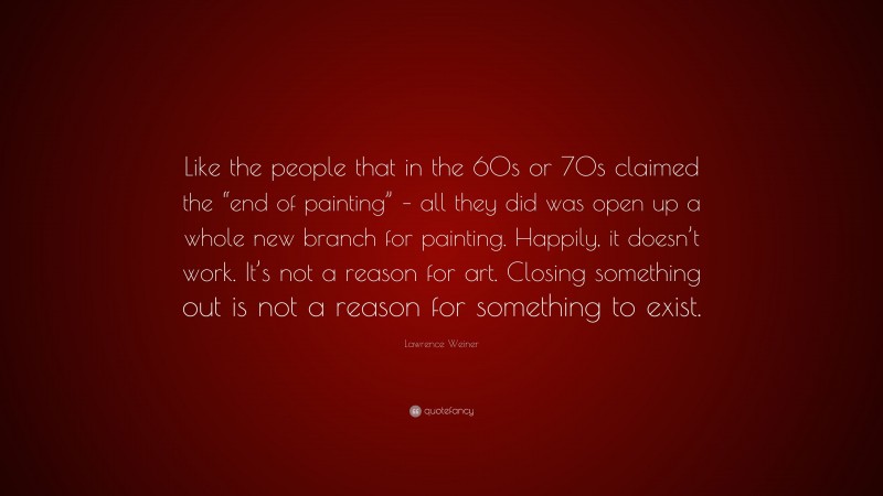 Lawrence Weiner Quote: “Like the people that in the 60s or 70s claimed the “end of painting” – all they did was open up a whole new branch for painting. Happily, it doesn’t work. It’s not a reason for art. Closing something out is not a reason for something to exist.”