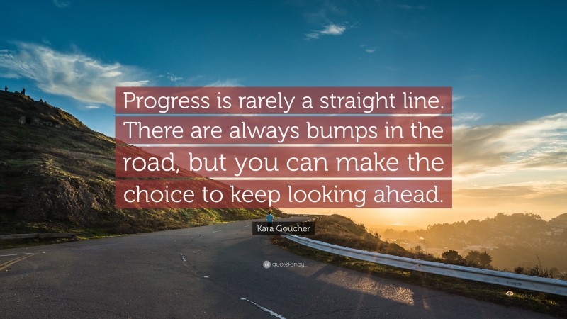 Kara Goucher Quote: “Progress is rarely a straight line. There are always bumps in the road, but you can make the choice to keep looking ahead.”
