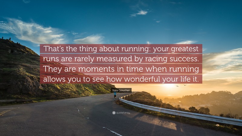 Kara Goucher Quote: “That’s the thing about running: your greatest runs are rarely measured by racing success. They are moments in time when running allows you to see how wonderful your life it.”