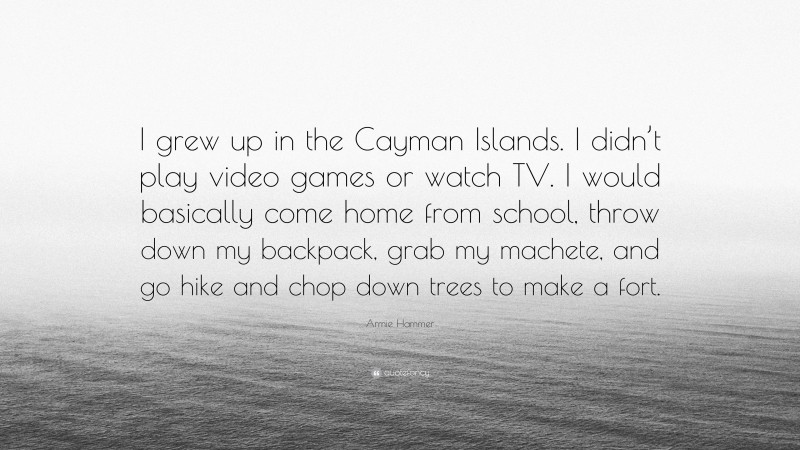 Armie Hammer Quote: “I grew up in the Cayman Islands. I didn’t play video games or watch TV. I would basically come home from school, throw down my backpack, grab my machete, and go hike and chop down trees to make a fort.”