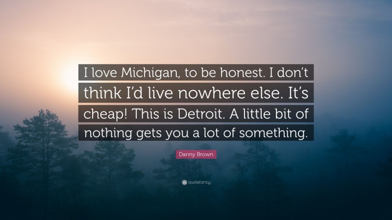 Danny Brown Quote: “I love Michigan, to be honest. I don’t think I’d live nowhere else. It’s cheap! This is Detroit. A little bit of nothing gets you a lot of something.”