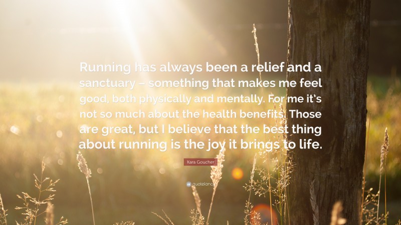 Kara Goucher Quote: “Running has always been a relief and a sanctuary – something that makes me feel good, both physically and mentally. For me it’s not so much about the health benefits. Those are great, but I believe that the best thing about running is the joy it brings to life.”