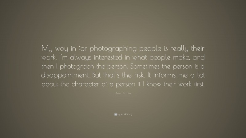 Anton Corbijn Quote: “My way in for photographing people is really their work. I’m always interested in what people make, and then I photograph the person. Sometimes the person is a disappointment. But that’s the risk. It informs me a lot about the character of a person if I know their work first.”