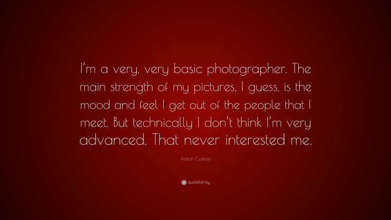 Anton Corbijn Quote: “I’m a very, very basic photographer. The main strength of my pictures, I guess, is the mood and feel I get out of the people that I meet. But technically I don’t think I’m very advanced. That never interested me.”