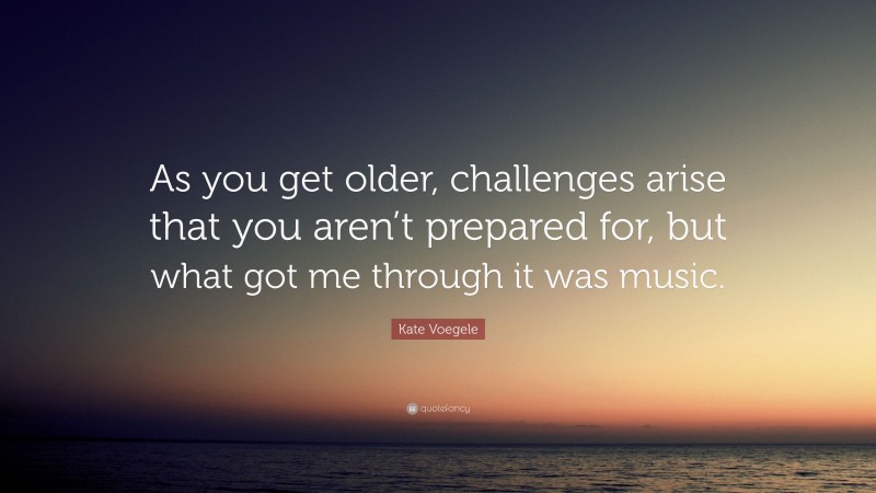 Kate Voegele Quote: “As you get older, challenges arise that you aren’t prepared for, but what got me through it was music.”