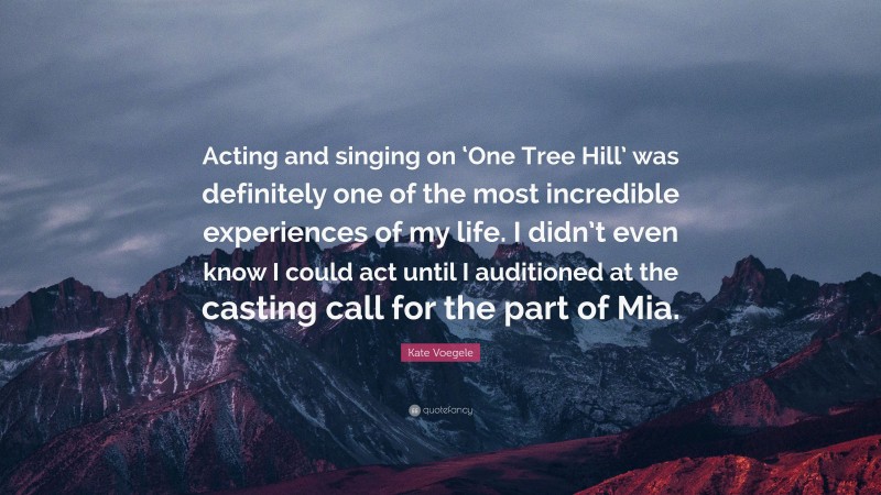 Kate Voegele Quote: “Acting and singing on ‘One Tree Hill’ was definitely one of the most incredible experiences of my life. I didn’t even know I could act until I auditioned at the casting call for the part of Mia.”