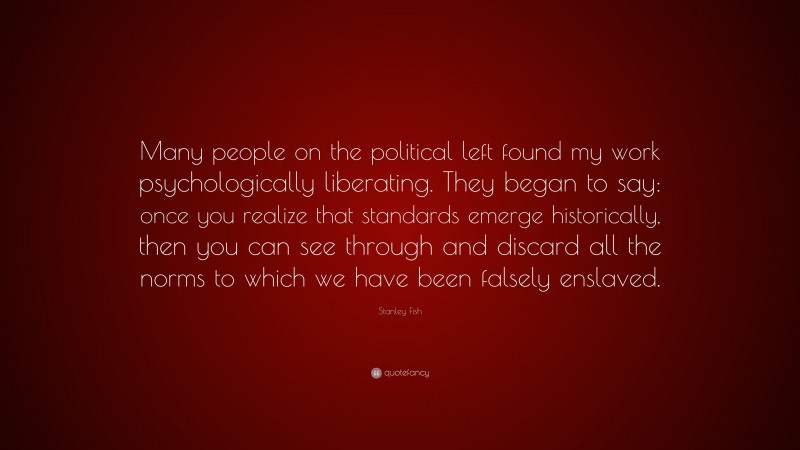 Stanley Fish Quote: “Many people on the political left found my work psychologically liberating. They began to say: once you realize that standards emerge historically, then you can see through and discard all the norms to which we have been falsely enslaved.”