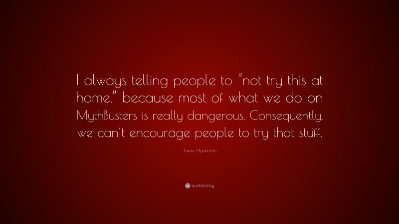 Jamie Hyneman Quote: “I always telling people to “not try this at home,” because most of what we do on MythBusters is really dangerous. Consequently, we can’t encourage people to try that stuff.”