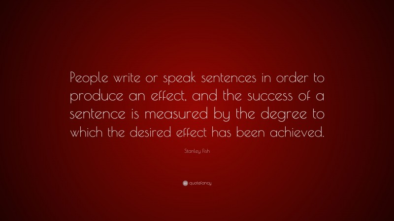 Stanley Fish Quote: “People write or speak sentences in order to produce an effect, and the success of a sentence is measured by the degree to which the desired effect has been achieved.”