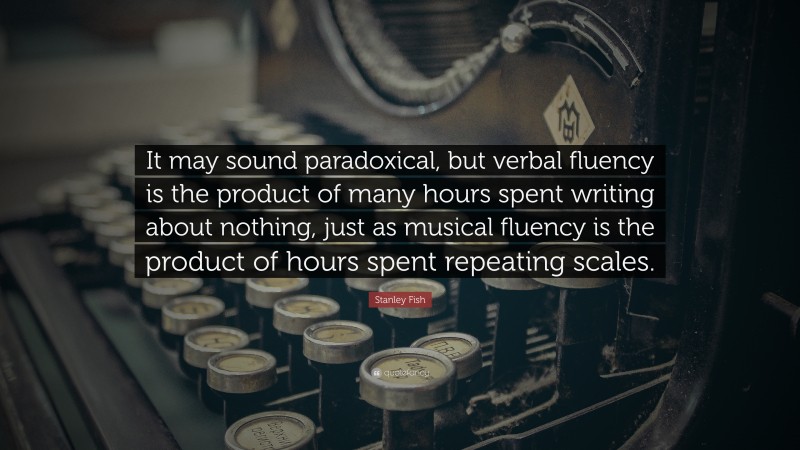 Stanley Fish Quote: “It may sound paradoxical, but verbal fluency is the product of many hours spent writing about nothing, just as musical fluency is the product of hours spent repeating scales.”
